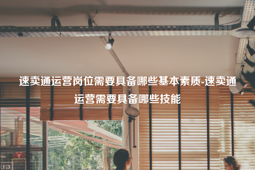 速卖通运营岗位需要具备哪些基本素质-速卖通运营需要具备哪些技能