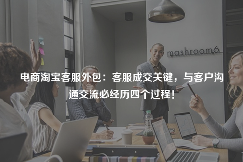 电商淘宝客服外包：客服成交关键，与客户沟通交流必经历四个过程！