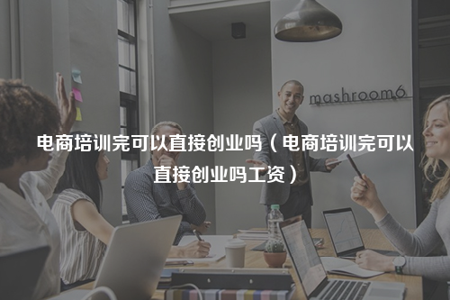 电商培训完可以直接创业吗（电商培训完可以直接创业吗工资）