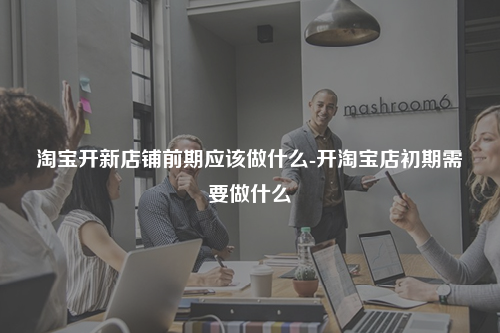 淘宝开新店铺前期应该做什么-开淘宝店初期需要做什么