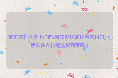 京东农村送货上门吗?京东配送能送到农村吗?（京东往农村能送货到家吗）
