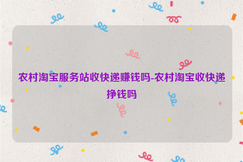 农村淘宝服务站收快递赚钱吗-农村淘宝收快递挣钱吗