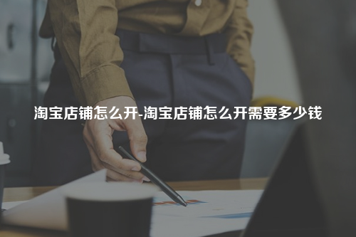 淘宝店铺怎么开-淘宝店铺怎么开需要多少钱