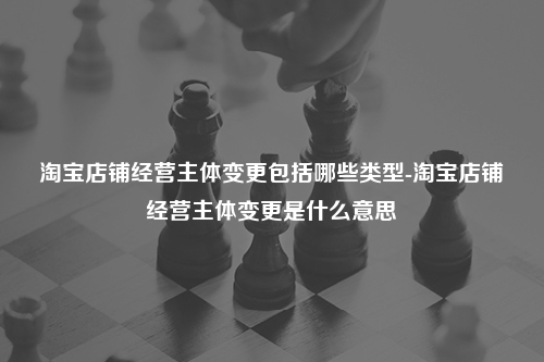 淘宝店铺经营主体变更包括哪些类型-淘宝店铺经营主体变更是什么意思