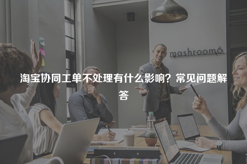 淘宝协同工单不处理有什么影响？常见问题解答