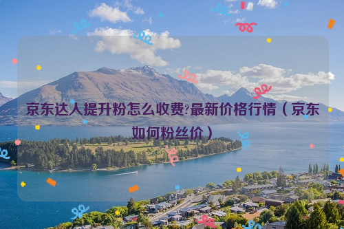 京东达人提升粉怎么收费?最新价格行情（京东如何粉丝价）