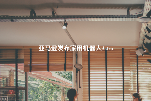 亚马逊发布家用机器人Astro