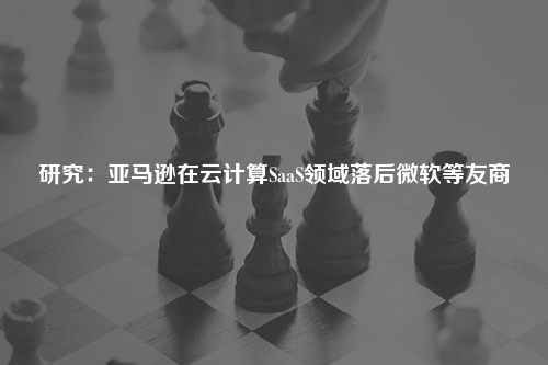 研究：亚马逊在云计算SaaS领域落后微软等友商