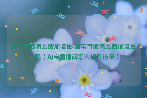淘宝直播怎么增加流量-淘宝直播怎么增加流量上限（淘宝直播间怎么提升流量）