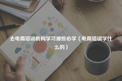 去电商培训机构学习哪些必学（电商培训学什么的）