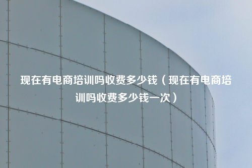 现在有电商培训吗收费多少钱(现在有电商培训吗收费多少钱一次)
