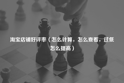淘宝店铺好评率（怎么计算，怎么查看，过低怎么提高）