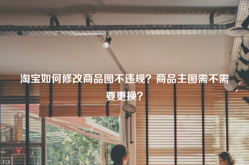 淘宝如何修改商品图不违规？商品主图需不需要更换？