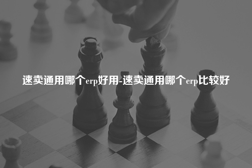 速卖通用哪个erp好用-速卖通用哪个erp比较好