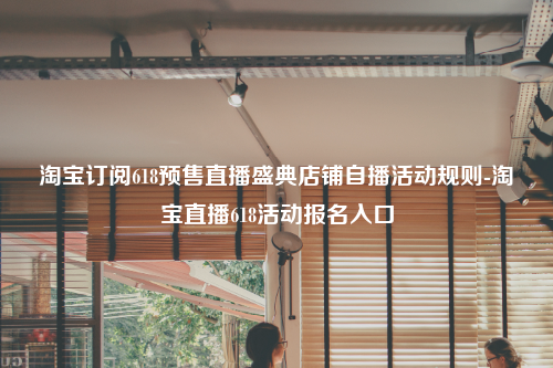 淘宝订阅618预售直播盛典店铺自播活动规则-淘宝直播618活动报名入口