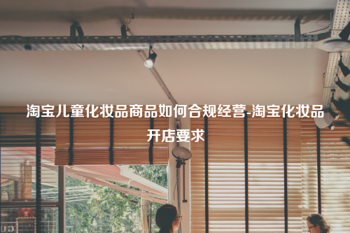 淘宝儿童化妆品商品如何合规经营-淘宝化妆品开店要求