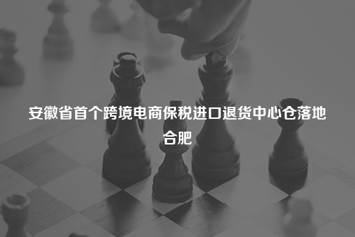 安徽省首个跨境电商保税进口退货中心仓落地合肥