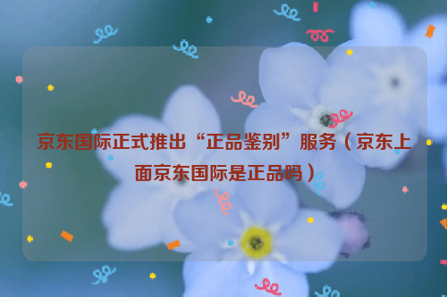 京东国际正式推出"正品鉴别"服务(京东上面京东国际是正品吗)
