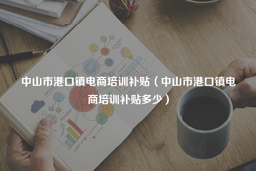 中山市港口镇电商培训补贴（中山市港口镇电商培训补贴多少）