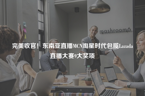 完美收官！东南亚直播MCN淘星时代包揽Lazada直播大赛9大奖项