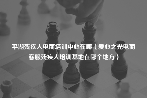 平湖残疾人电商培训中心在哪（爱心之光电商客服残疾人培训基地在哪个地方）