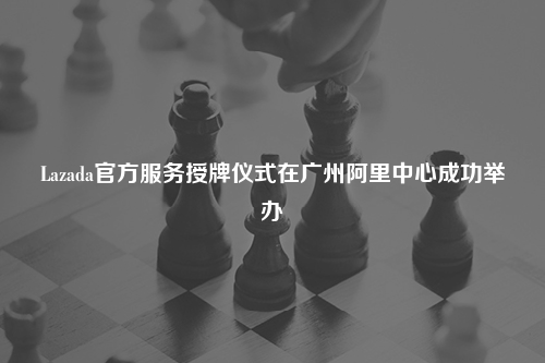 Lazada官方服务授牌仪式在广州阿里中心成功举办
