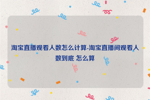 淘宝直播观看人数怎么计算-淘宝直播间观看人数到底 怎么算