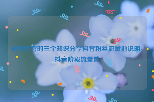 抖音运营的三个知识分享抖音粉丝流量池说明-抖音阶段流量池