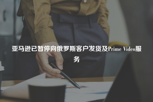 亚马逊已暂停向俄罗斯客户发货及Prime Video服务