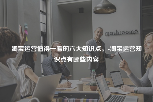 淘宝运营值得一看的六大知识点。-淘宝运营知识点有哪些内容