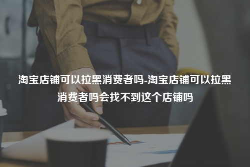 淘宝店铺可以拉黑消费者吗-淘宝店铺可以拉黑消费者吗会找不到这个店铺吗
