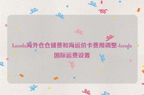 Lazada海外仓仓储费和海运价卡费用调整-lazada国际运费设置