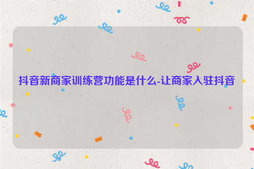 抖音新商家训练营功能是什么-让商家入驻抖音