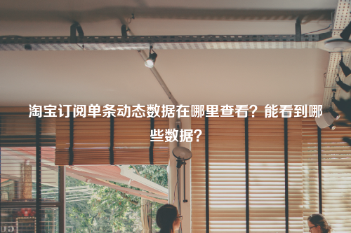 淘宝订阅单条动态数据在哪里查看？能看到哪些数据？