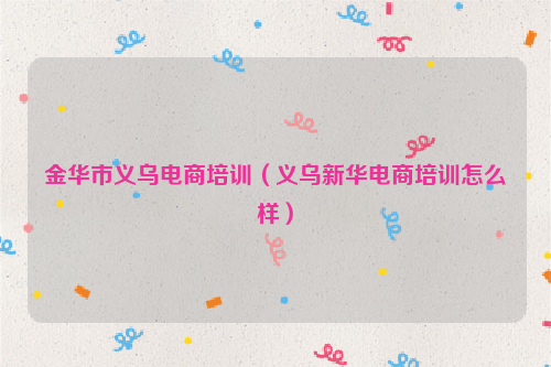 金华市义乌电商培训（义乌新华电商培训怎么样）