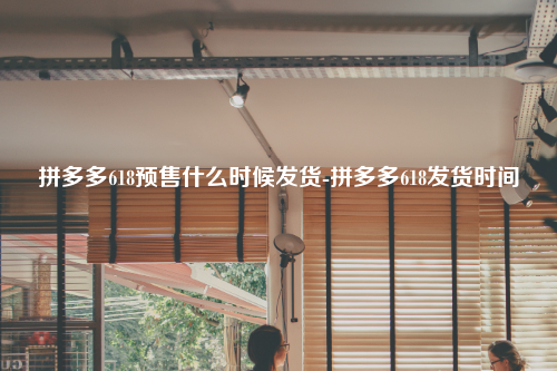 拼多多618预售什么时候发货-拼多多618发货时间