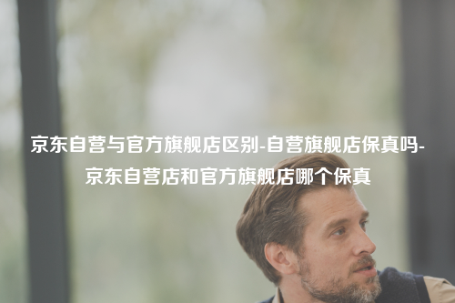 京东自营与官方旗舰店区别-自营旗舰店保真吗-京东自营店和官方旗舰店哪个保真