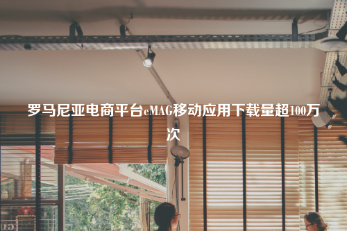 罗马尼亚电商平台eMAG移动应用下载量超100万次