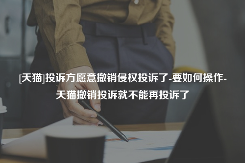 [天猫]投诉方愿意撤销侵权投诉了-要如何操作-天猫撤销投诉就不能再投诉了