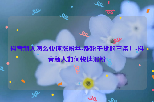 抖音新人怎么快速涨粉丝-涨粉干货的三条！-抖音新人如何快速涨粉